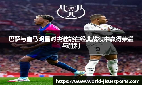 巴萨与皇马明星对决谁能在经典战役中赢得荣耀与胜利